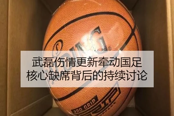 武磊伤情更新牵动国足 核心缺席背后的持续讨论